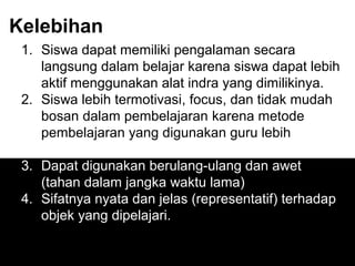 Kelebihan
1. Siswa dapat memiliki pengalaman secara
langsung dalam belajar karena siswa dapat lebih
aktif menggunakan alat indra yang dimilikinya.
2. Siswa lebih termotivasi, focus, dan tidak mudah
bosan dalam pembelajaran karena metode
pembelajaran yang digunakan guru lebih
bervariasi.
3. Dapat digunakan berulang-ulang dan awet
(tahan dalam jangka waktu lama)
4. Sifatnya nyata dan jelas (representatif) terhadap
objek yang dipelajari.
 