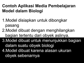 Contoh Aplikasi Media Pembelajaran
Model dalam Biologi
1.Model disiapkan untuk dibongkar
pasang
2.Model dibuat dengan menghilangkan
bagian tertentu dari obyek aslinya.
3.Model dibuat untuk menunjukkan bagian
dalam suatu obyek biologi
4.Model dibuat karena alasan ukuran
obyek sebenarnya
 