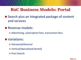 B2C Business Models: Portal
 Search plus an integrated package of content
and services
 Revenue models:
 Advertising, subscription fees, transaction fees
 Variations:
 Horizontal/General
 Vertical/Specialized (Vortal)
 Pure Search
Slide 2-2
 
