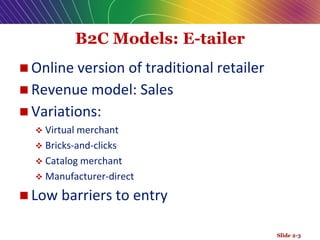 B2C Models: E-tailer
 Online version of traditional retailer
 Revenue model: Sales
 Variations:
 Virtual merchant
 Bricks-and-clicks
 Catalog merchant
 Manufacturer-direct
 Low barriers to entry
Slide 2-3
 