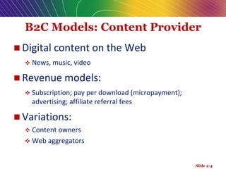 B2C Models: Content Provider
 Digital content on the Web
 News, music, video
 Revenue models:
 Subscription; pay per download (micropayment);
advertising; affiliate referral fees
 Variations:
 Content owners
 Web aggregators
Slide 2-4
 