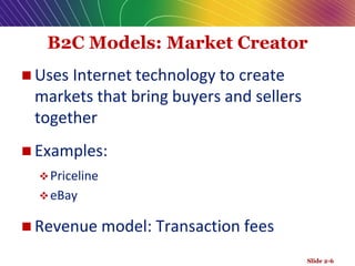 B2C Models: Market Creator
 Uses Internet technology to create
markets that bring buyers and sellers
together
 Examples:
Priceline
eBay
 Revenue model: Transaction fees
Slide 2-6
 