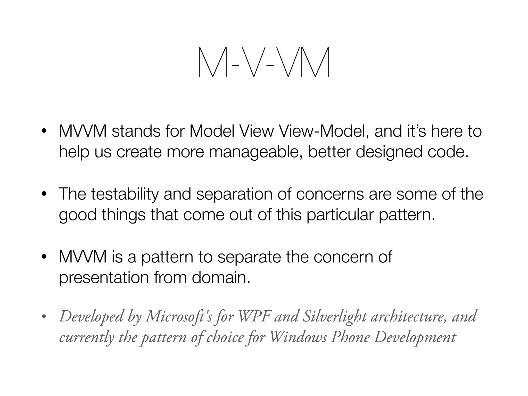 M-V-VM • MVVM stands for Model View View-Model, and it’s here to help us create more manageable, better designed code. • The testability and separation of concerns are some of the good things that come out of this particular pattern. • MVVM is a pattern to separate the concern of presentation from domain. • Developed by Microsoft's for WPF and Silverlight architecture, and currently the pattern of choice for Windows Phone Development 