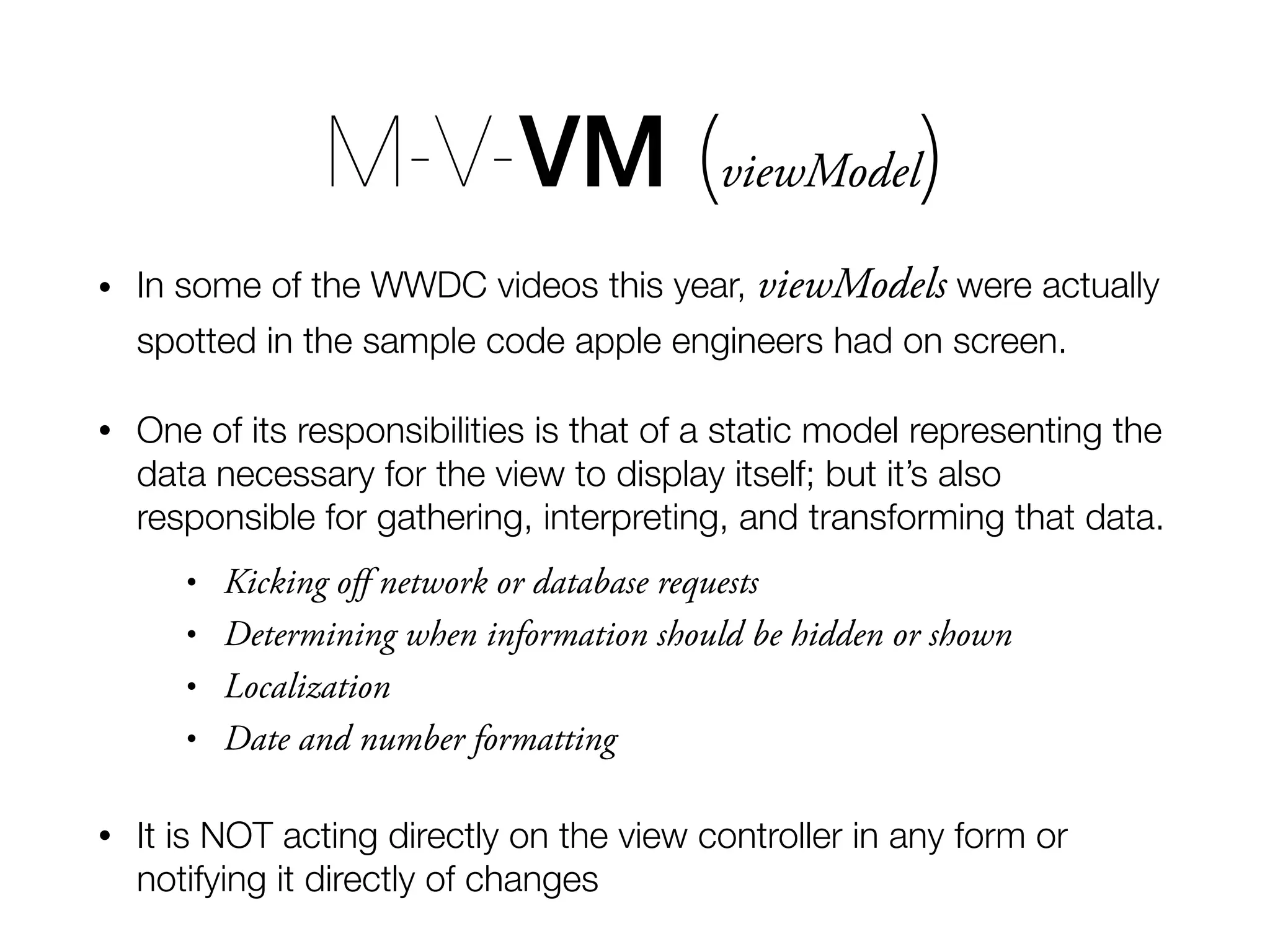 M-V-VM (viewModel) • In some of the WWDC videos this year, viewModels were actually spotted in the sample code apple engineers had on screen. • One of its responsibilities is that of a static model representing the data necessary for the view to display itself; but it’s also responsible for gathering, interpreting, and transforming that data. • Kicking oﬀ network or database requests • Determining when information should be hidden or shown • Localization • Date and number formatting • It is NOT acting directly on the view controller in any form or notifying it directly of changes 