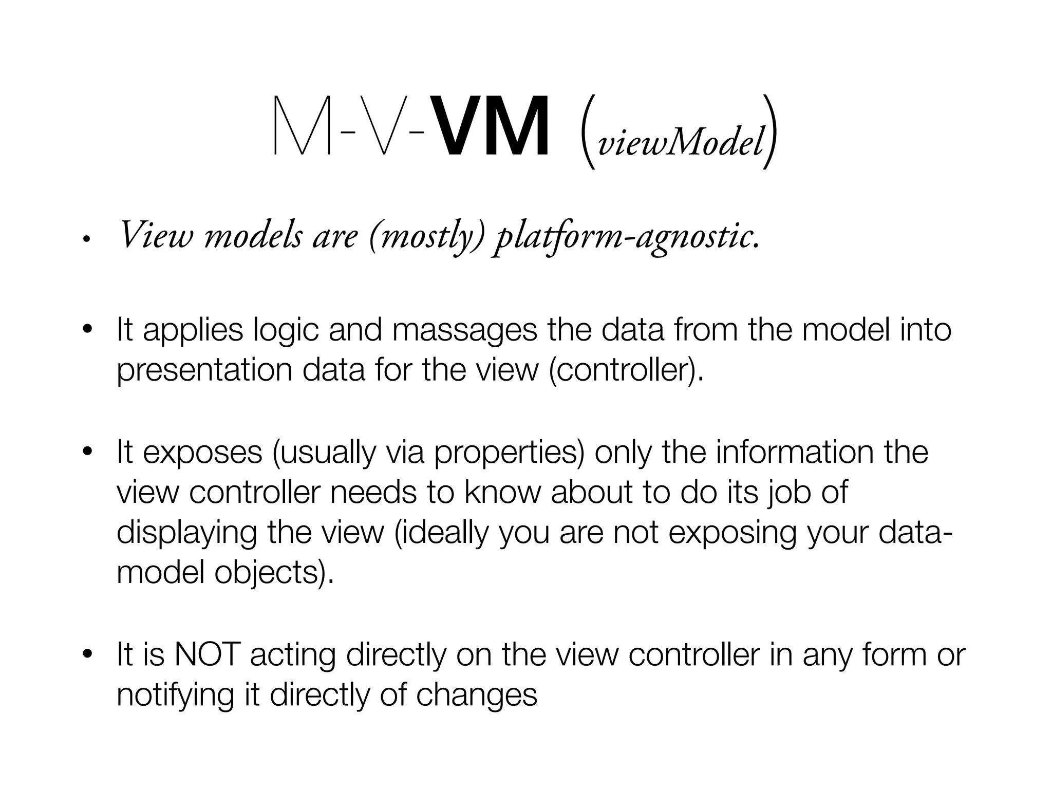 • View models are (mostly) platform-agnostic. • It applies logic and massages the data from the model into presentation data for the view (controller). • It exposes (usually via properties) only the information the view controller needs to know about to do its job of displaying the view (ideally you are not exposing your data- model objects). • It is NOT acting directly on the view controller in any form or notifying it directly of changes M-V-VM (viewModel) 