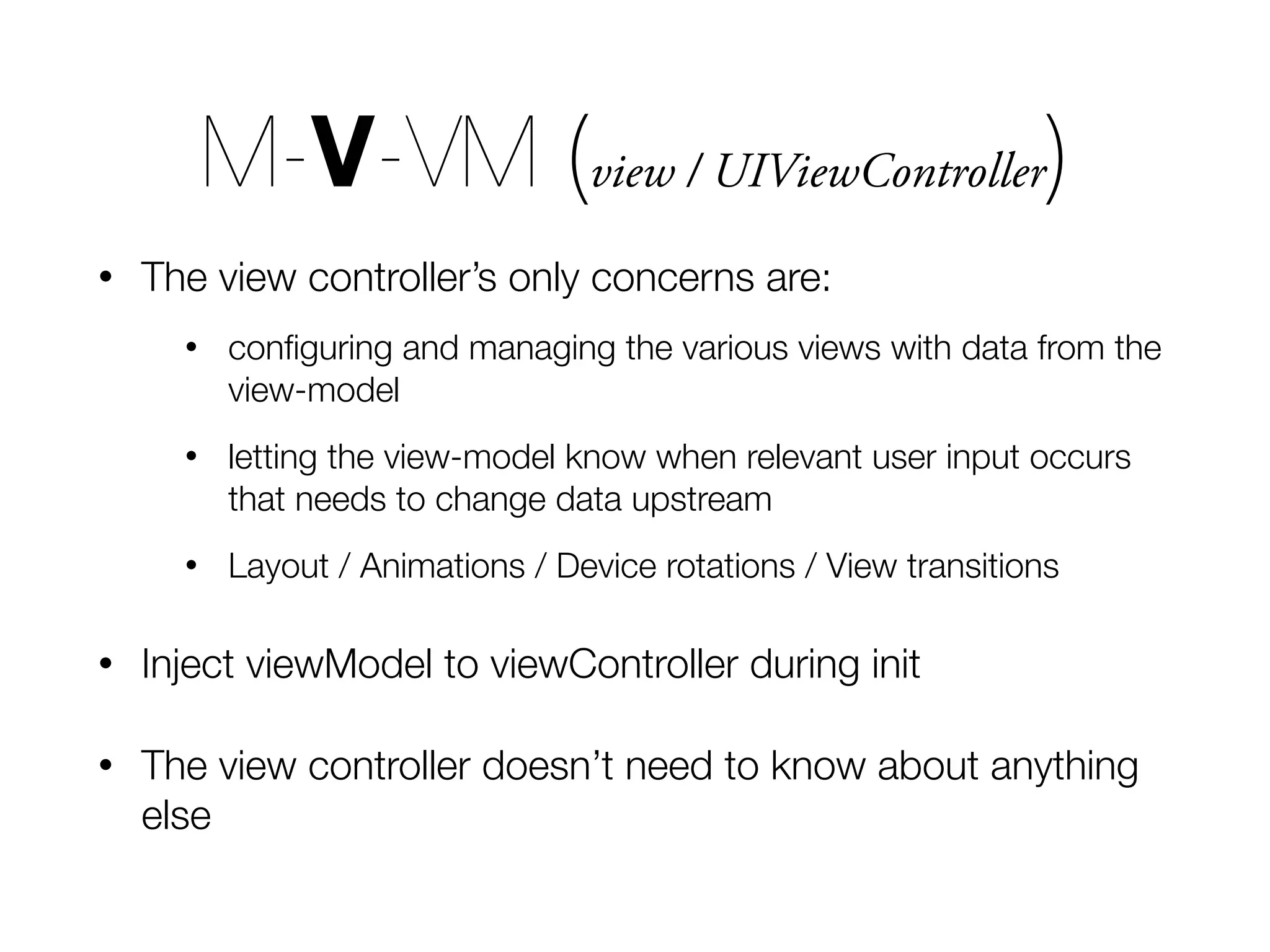 • The view controller’s only concerns are: • conﬁguring and managing the various views with data from the view-model • letting the view-model know when relevant user input occurs that needs to change data upstream • Layout / Animations / Device rotations / View transitions • Inject viewModel to viewController during init • The view controller doesn’t need to know about anything else M-V-VM (view / UIViewController) 