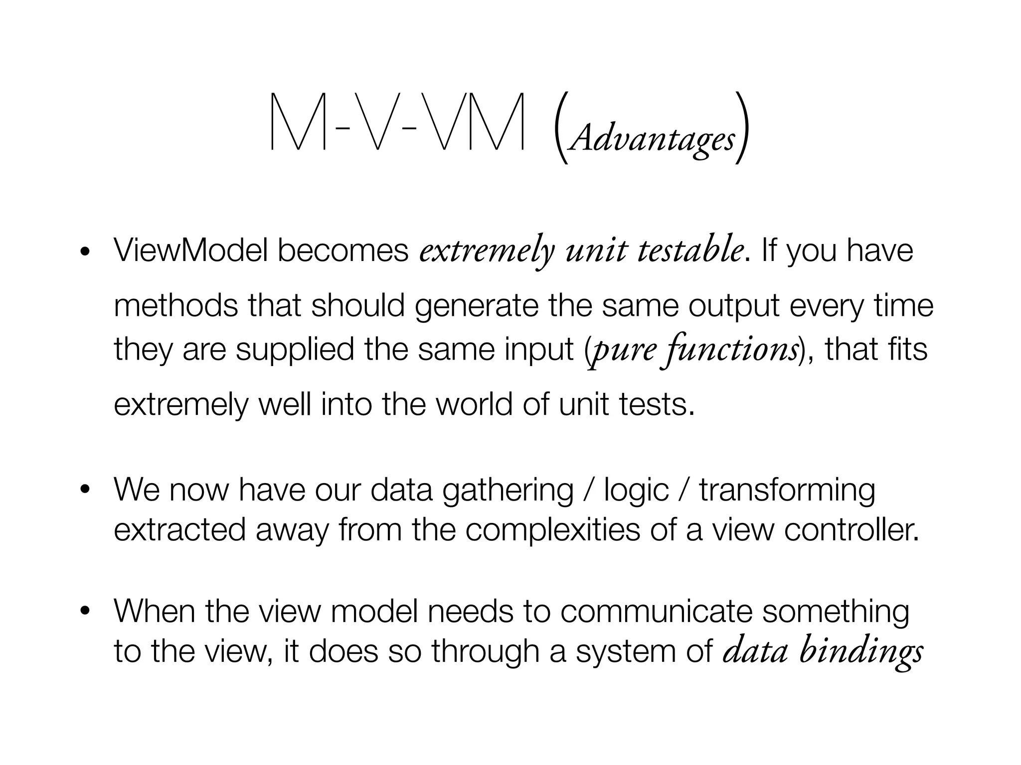 • ViewModel becomes extremely unit testable. If you have methods that should generate the same output every time they are supplied the same input (pure functions), that ﬁts extremely well into the world of unit tests. • We now have our data gathering / logic / transforming extracted away from the complexities of a view controller. • When the view model needs to communicate something to the view, it does so through a system of data bindings M-V-VM (Advantages) 