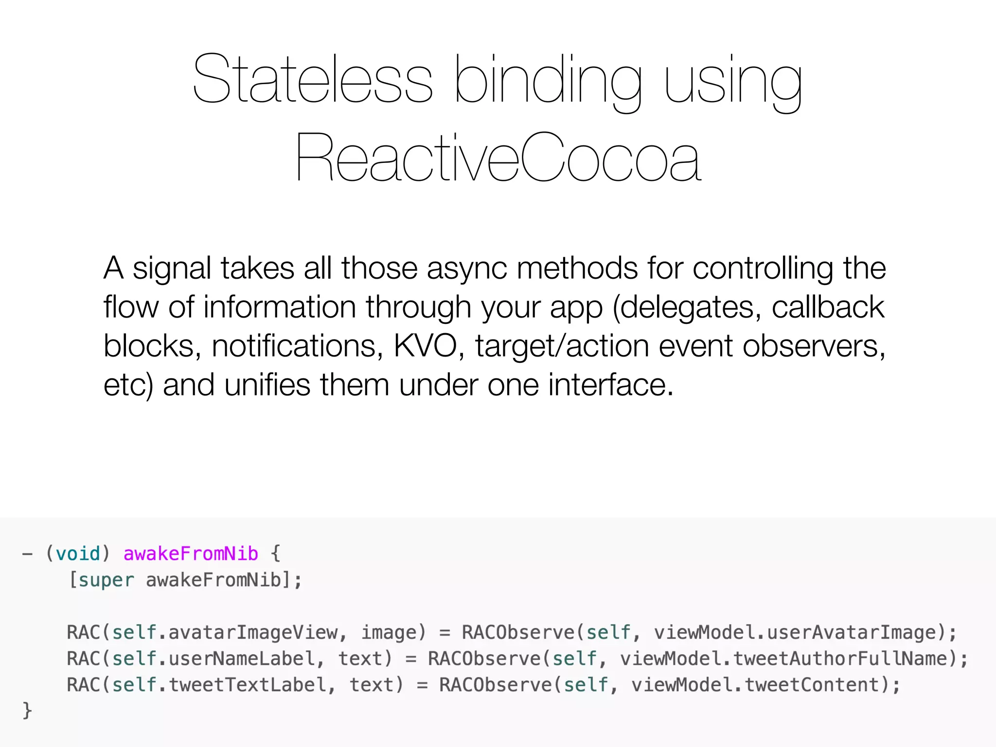 A signal takes all those async methods for controlling the ﬂow of information through your app (delegates, callback blocks, notiﬁcations, KVO, target/action event observers, etc) and uniﬁes them under one interface. Stateless binding using ReactiveCocoa 