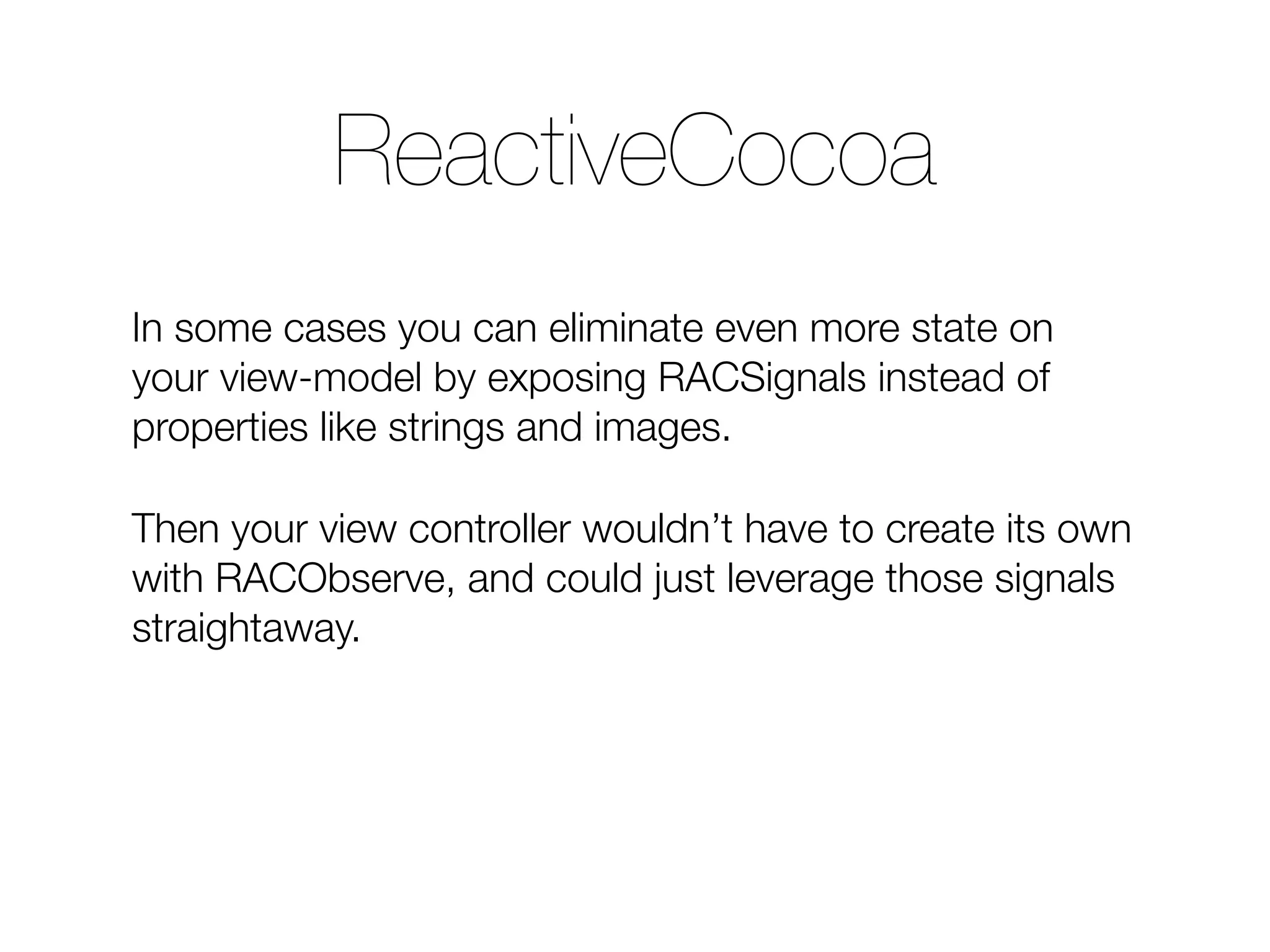 In some cases you can eliminate even more state on your view-model by exposing RACSignals instead of properties like strings and images. Then your view controller wouldn’t have to create its own with RACObserve, and could just leverage those signals straightaway. ReactiveCocoa 