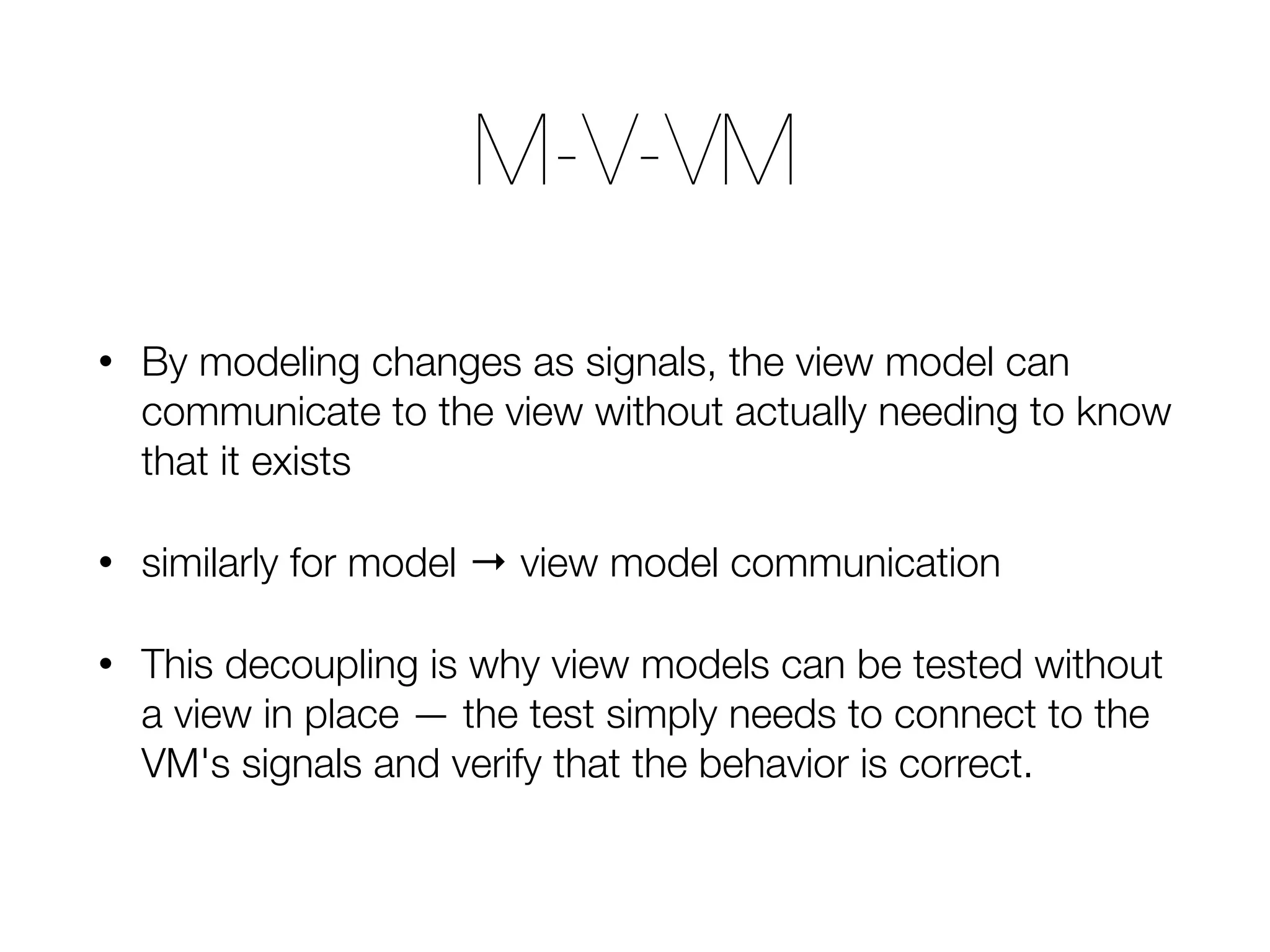 • By modeling changes as signals, the view model can communicate to the view without actually needing to know that it exists • similarly for model → view model communication • This decoupling is why view models can be tested without a view in place — the test simply needs to connect to the VM's signals and verify that the behavior is correct. M-V-VM 