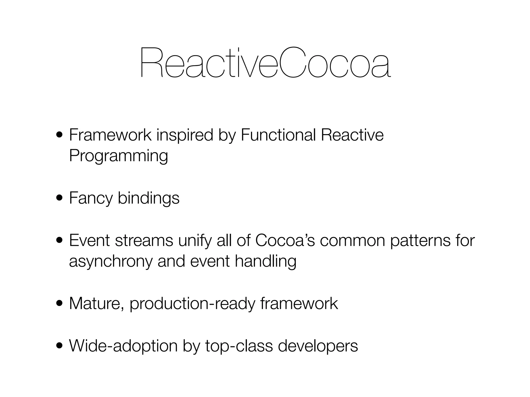 • Framework inspired by Functional Reactive Programming • Fancy bindings • Event streams unify all of Cocoa’s common patterns for asynchrony and event handling • Mature, production-ready framework • Wide-adoption by top-class developers ReactiveCocoa 
