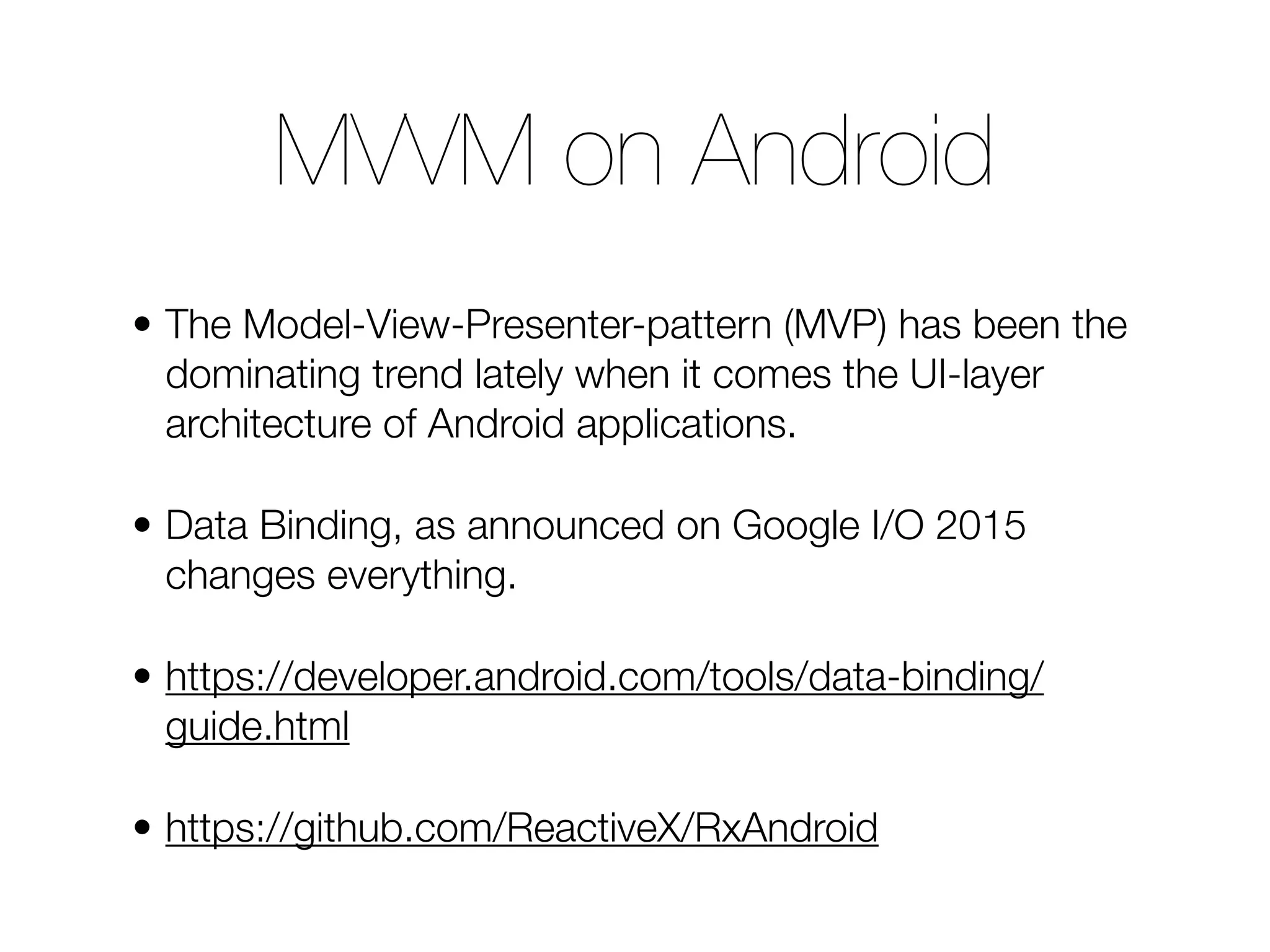 • The Model-View-Presenter-pattern (MVP) has been the dominating trend lately when it comes the UI-layer architecture of Android applications. • Data Binding, as announced on Google I/O 2015 changes everything. • https://developer.android.com/tools/data-binding/ guide.html • https://github.com/ReactiveX/RxAndroid MVVM on Android 