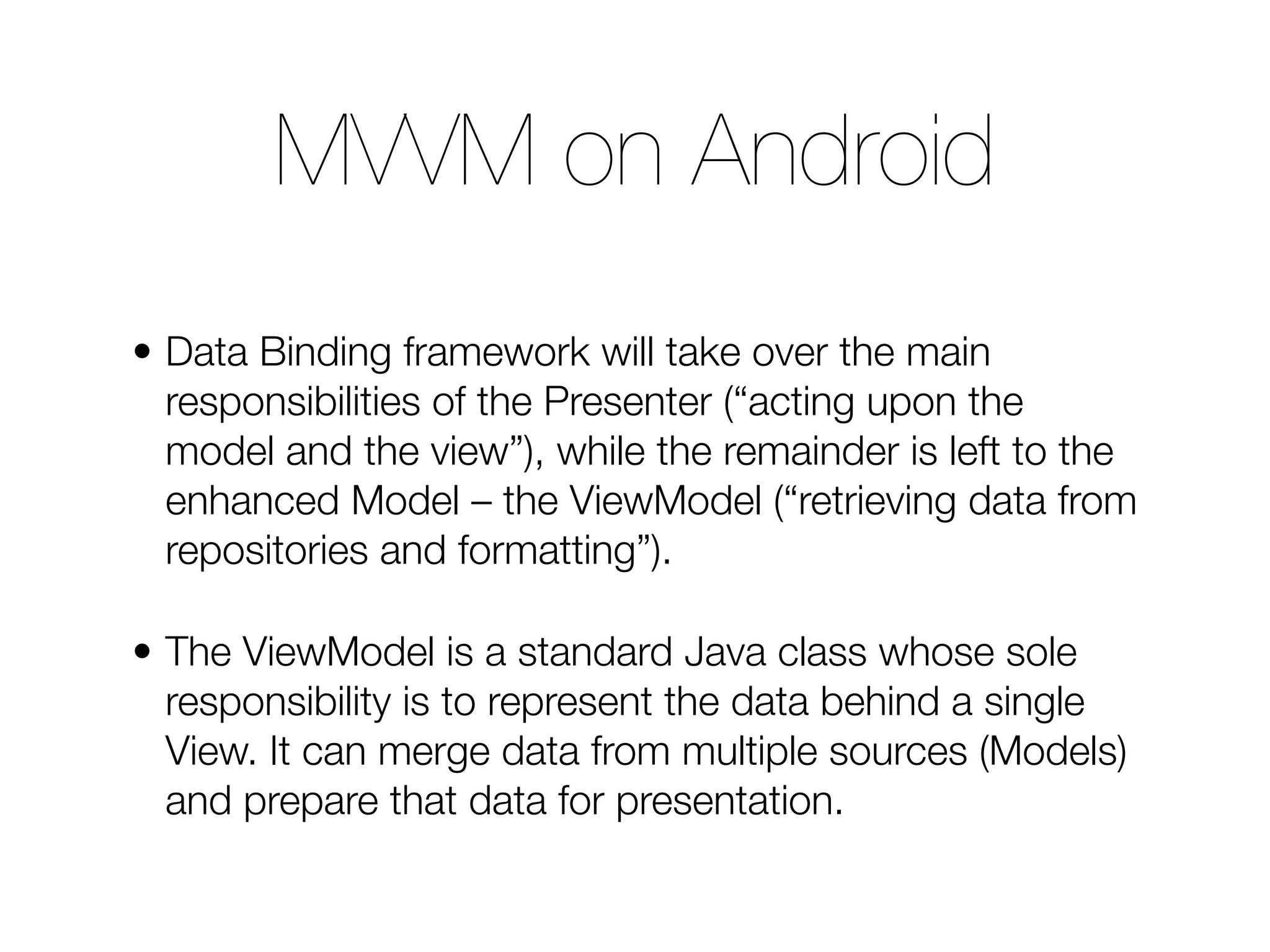 • Data Binding framework will take over the main responsibilities of the Presenter (“acting upon the model and the view”), while the remainder is left to the enhanced Model – the ViewModel (“retrieving data from repositories and formatting”). • The ViewModel is a standard Java class whose sole responsibility is to represent the data behind a single View. It can merge data from multiple sources (Models) and prepare that data for presentation. MVVM on Android 