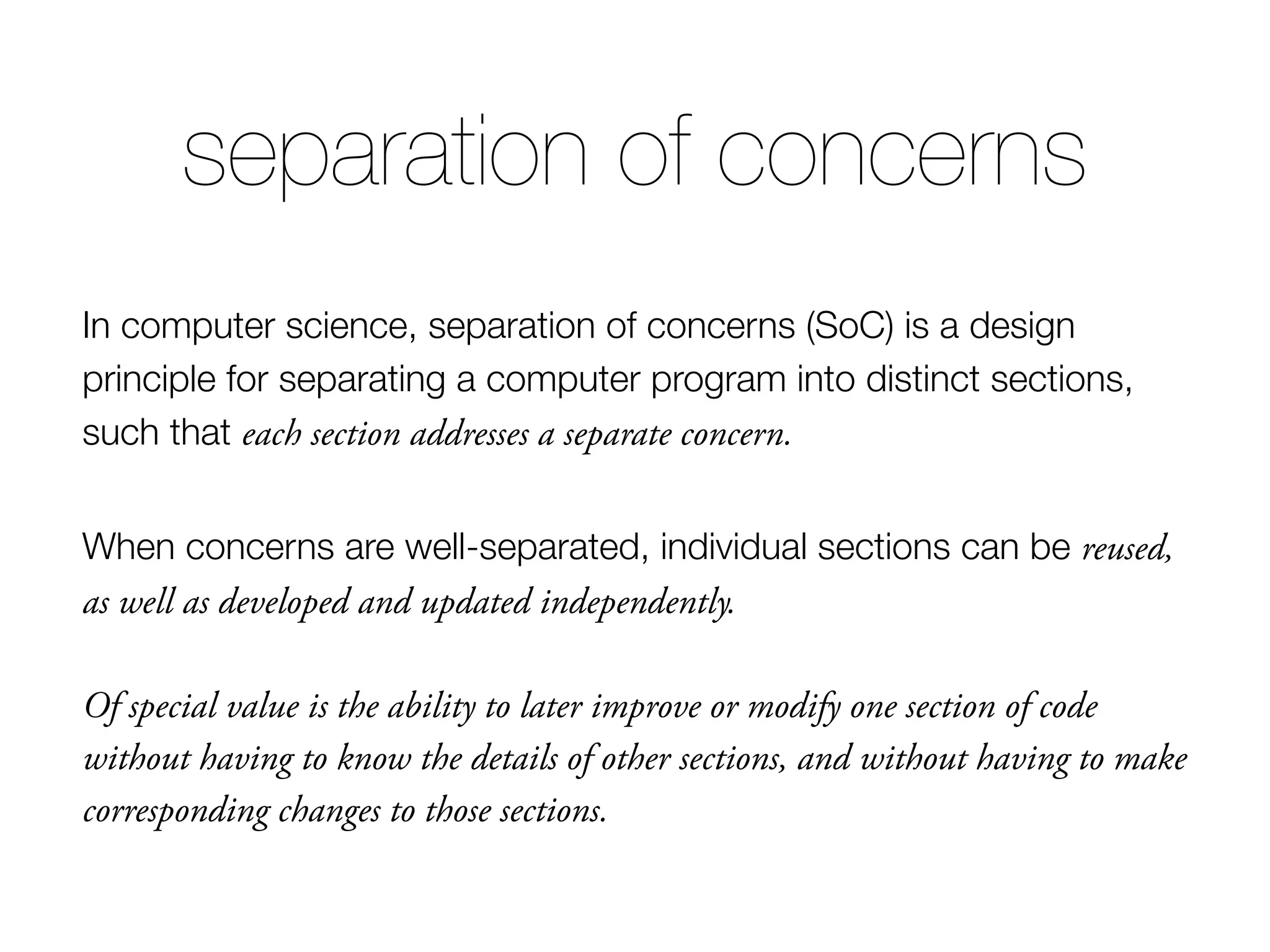 In computer science, separation of concerns (SoC) is a design principle for separating a computer program into distinct sections, such that each section addresses a separate concern. When concerns are well-separated, individual sections can be reused, as well as developed and updated independently. Of special value is the ability to later improve or modify one section of code without having to know the details of other sections, and without having to make corresponding changes to those sections. separation of concerns 