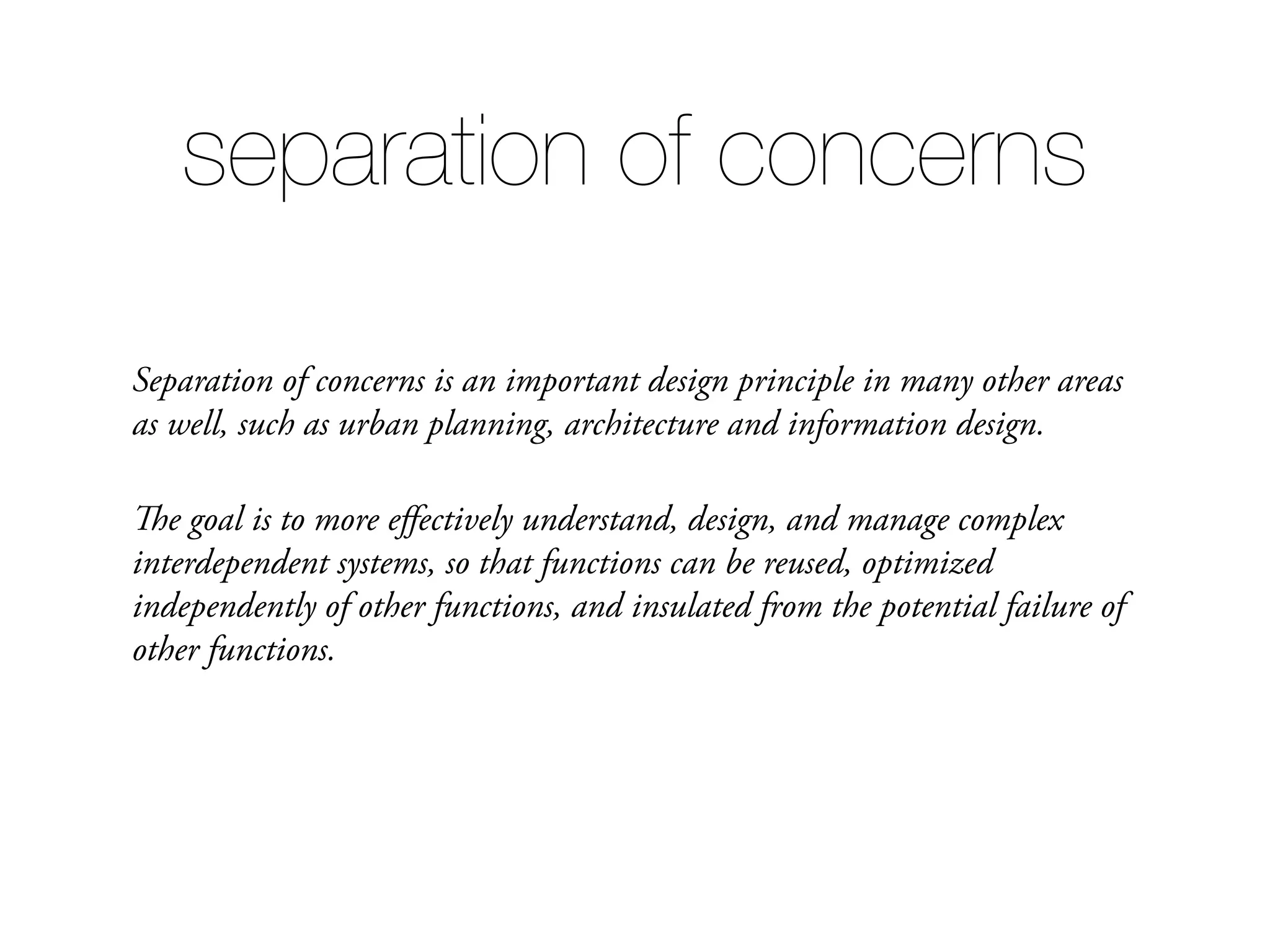 Separation of concerns is an important design principle in many other areas as well, such as urban planning, architecture and information design. The goal is to more eﬀectively understand, design, and manage complex interdependent systems, so that functions can be reused, optimized independently of other functions, and insulated from the potential failure of other functions. separation of concerns 
