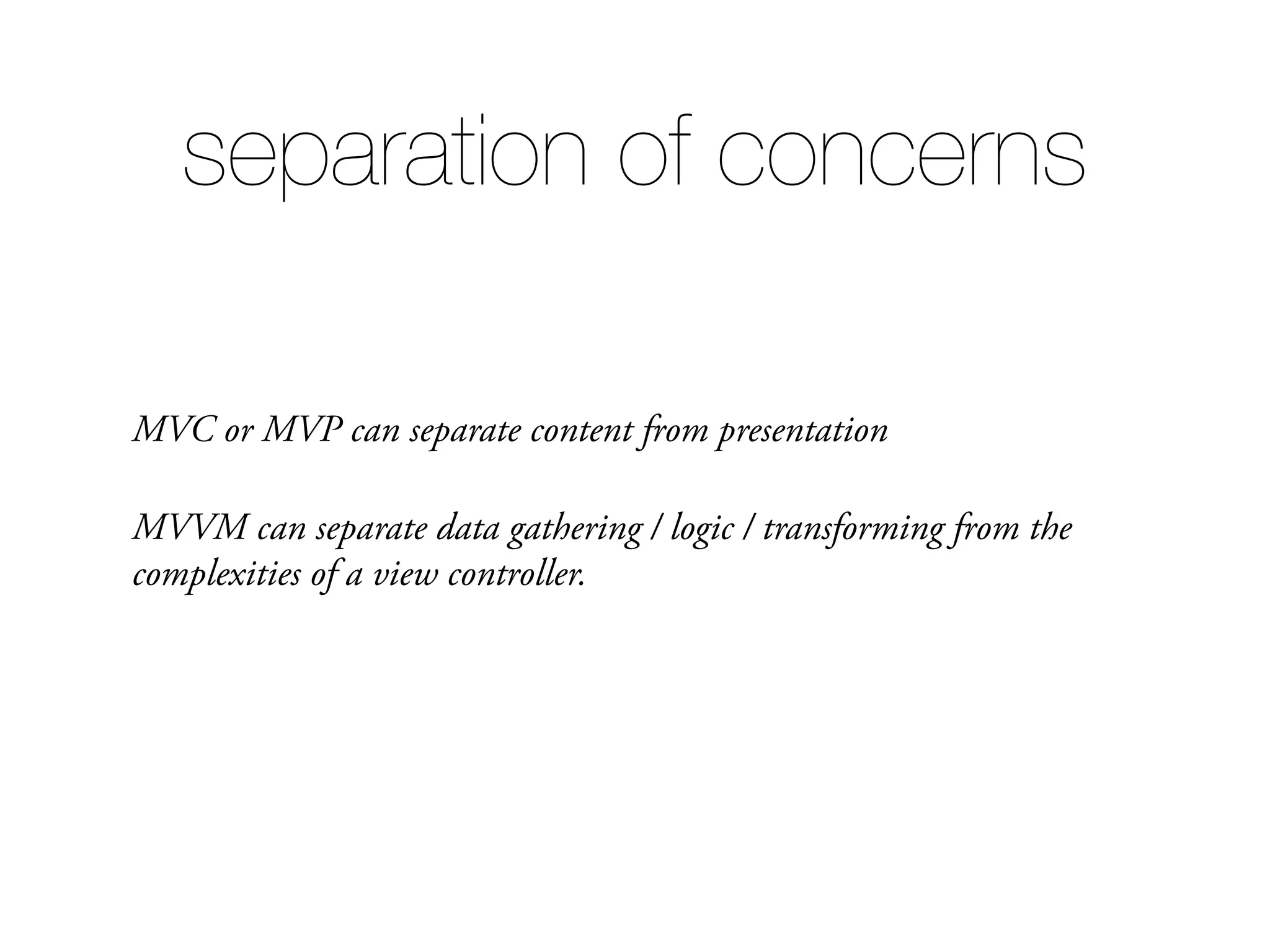 MVC or MVP can separate content from presentation MVVM can separate data gathering / logic / transforming from the complexities of a view controller. separation of concerns 