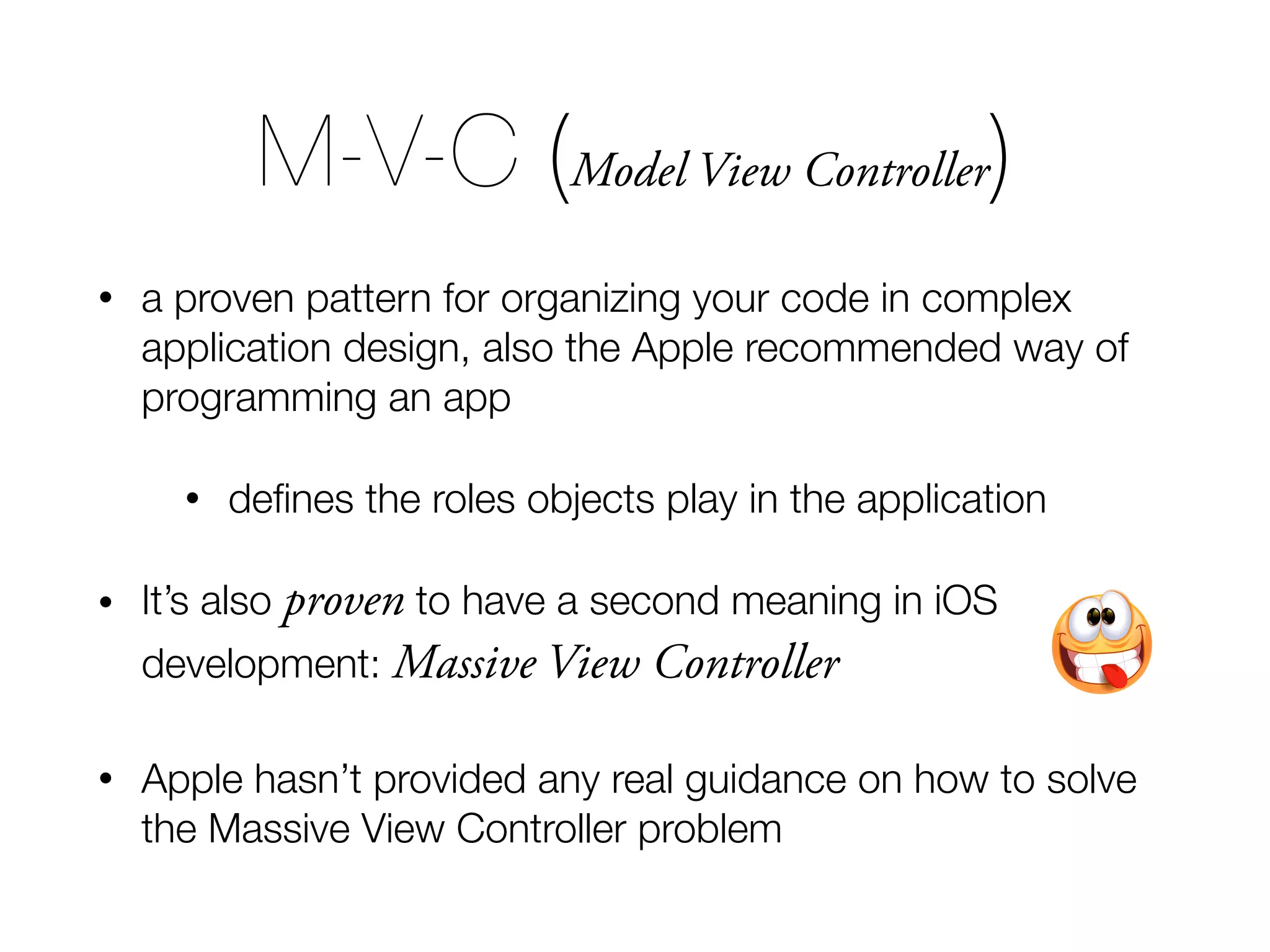 M-V-C (Model View Controller) • a proven pattern for organizing your code in complex application design, also the Apple recommended way of programming an app • deﬁnes the roles objects play in the application • It’s also proven to have a second meaning in iOS development: Massive View Controller • Apple hasn’t provided any real guidance on how to solve the Massive View Controller problem 