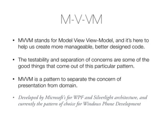 M-V-VM
• MVVM stands for Model View View-Model, and it’s here to
help us create more manageable, better designed code.
• The testability and separation of concerns are some of the
good things that come out of this particular pattern.
• MVVM is a pattern to separate the concern of
presentation from domain.
• Developed by Microsoft's for WPF and Silverlight architecture, and
currently the pattern of choice for Windows Phone Development
 