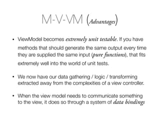 • ViewModel becomes extremely unit testable. If you have
methods that should generate the same output every time
they are supplied the same input (pure functions), that ﬁts
extremely well into the world of unit tests.
• We now have our data gathering / logic / transforming
extracted away from the complexities of a view controller.
• When the view model needs to communicate something
to the view, it does so through a system of data bindings
M-V-VM (Advantages)
 