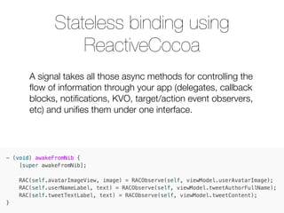 A signal takes all those async methods for controlling the
ﬂow of information through your app (delegates, callback
blocks, notiﬁcations, KVO, target/action event observers,
etc) and uniﬁes them under one interface.
Stateless binding using
ReactiveCocoa
 