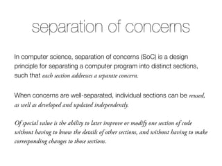 In computer science, separation of concerns (SoC) is a design
principle for separating a computer program into distinct sections,
such that each section addresses a separate concern.
When concerns are well-separated, individual sections can be reused,
as well as developed and updated independently.
Of special value is the ability to later improve or modify one section of code
without having to know the details of other sections, and without having to make
corresponding changes to those sections.
separation of concerns
 