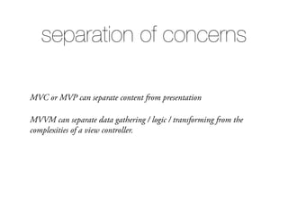 MVC or MVP can separate content from presentation
MVVM can separate data gathering / logic / transforming from the
complexities of a view controller.
separation of concerns
 
