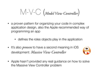 M-V-C (Model View Controller)
• a proven pattern for organizing your code in complex
application design, also the Apple recommended way of
programming an app
• deﬁnes the roles objects play in the application
• It’s also proven to have a second meaning in iOS
development: Massive View Controller
• Apple hasn’t provided any real guidance on how to solve
the Massive View Controller problem
 