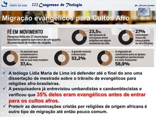 IIICongresso de Teologia
Migração evangélicos para Cultos Afro
Pr. Ricardo Gondim
 A teóloga Lídia Maria de Lima irá defender até o final do ano uma
dissertação de mestrado sobre o trânsito de evangélicos para
religiões afro-brasileiras.
 A pesquisadora já entrevistou umbandistas e candomblecistas e
verificou que 35% deles eram evangélicos antes de entrar
para os cultos afros.
 Preterir as denominações cristãs por religiões de origem africana é
outro tipo de migração até então pouco comum.
 