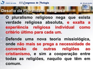 IIICongresso de Teologia
Desafio da Pluralidade Religiosa
Pr. Ricardo Gondim
 O pluralismo religioso nega que exista
verdade religiosa absoluta, e exalta a
experiência religiosa individual como
critério último para cada um.
 Defende uma nova teoria missiológica,
onde não mais se prega a necessidade de
conversão de outras religiões ao
cristianismo, e sim a cooperação entre
todas as religiões, naquilo que têm em
comum.
 