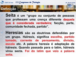 IIICongresso de Teologia
Definição
Pr. Ricardo Gondim
 Seita é um ―grupo ou conjunto de pessoas
que professam uma crença diferente daquela
que é considerada verdadeira; facção, parte,
comunidade fechada, partido‖.
 Heresias são as doutrinas defendidas por
um grupo. Háiresis, significa escolha, partido
tomado, corrente de pensamento, divisão,
escola etc. A palavra heresia é adaptação de
háiresis. Quando passada para o latim, háiresis
virou secta. Foi do latim que veio a palavra
seita.
 