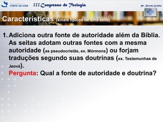 IIICongresso de Teologia
Características (sinais típicos de uma seita)
Pr. Ricardo Gondim
1.Adiciona outra fonte de autoridade além da Bíblia.
As seitas adotam outras fontes com a mesma
autoridade (as pseudocristãs, ex. Mórmons) ou forjam
traduções segundo suas doutrinas (ex. Testemunhas de
Jeová).
Pergunta: Qual a fonte de autoridade e doutrina?
 