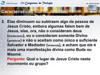 IIICongresso de Teologia Pr. Ricardo Gondim
2. Elas diminuem ou subtraem algo da pessoa de
Jesus Cristo, embora algumas falem bem de
Jesus, elas, ora, não o consideram deus
(Kardecismo), ou o consideram somente Divino
(gnósticos) e não o aceitam como único e suficiente
Salvador e Mediador (Umbanda), e acham que ele é
mais uma manifestação divina como Buda ou
Maomé.
Pergunta: Qual o lugar de Jesus Cristo neste
movimento ou grupo?
Características (sinais típicos de uma seita)
 