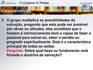 IIICongresso de Teologia
Características
Pr. Ricardo Gondim
3. O grupo multiplica as possibilidades da
salvação, pregando que esta pode ser possível
por obras ou atitudes, eles acreditam que o
homem é intrinsicamente bom e capaz de fazer o
possível para salvar-se, obter o perdão ou
progredir espiritualmente. Esta é a caracteristica
principal de todas as seitas.
Pergunta: Sobre qual base ou fundamento está
firmada a doutrina de salvação?
 