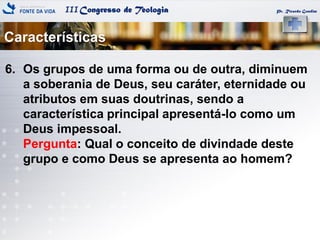 IIICongresso de Teologia
Características
Pr. Ricardo Gondim
6. Os grupos de uma forma ou de outra, diminuem
a soberania de Deus, seu caráter, eternidade ou
atributos em suas doutrinas, sendo a
característica principal apresentá-lo como um
Deus impessoal.
Pergunta: Qual o conceito de divindade deste
grupo e como Deus se apresenta ao homem?
 