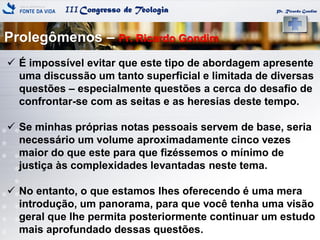 IIICongresso de Teologia
Prolegômenos – Pr. Ricardo Gondim
Pr. Ricardo Gondim
 É impossível evitar que este tipo de abordagem apresente
uma discussão um tanto superficial e limitada de diversas
questões – especialmente questões a cerca do desafio de
confrontar-se com as seitas e as heresias deste tempo.
 Se minhas próprias notas pessoais servem de base, seria
necessário um volume aproximadamente cinco vezes
maior do que este para que fizéssemos o mínimo de
justiça às complexidades levantadas neste tema.
 No entanto, o que estamos lhes oferecendo é uma mera
introdução, um panorama, para que você tenha uma visão
geral que lhe permita posteriormente continuar um estudo
mais aprofundado dessas questões.
 