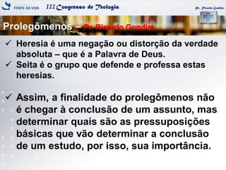 IIICongresso de Teologia Pr. Ricardo Gondim
 Heresia é uma negação ou distorção da verdade
absoluta – que é a Palavra de Deus.
 Seita é o grupo que defende e professa estas
heresias.
 Assim, a finalidade do prolegômenos não
é chegar à conclusão de um assunto, mas
determinar quais são as pressuposições
básicas que vão determinar a conclusão
de um estudo, por isso, sua importância.
Prolegômenos – Pr. Ricardo Gondim
 