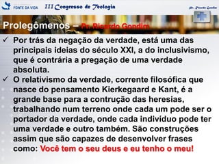 IIICongresso de Teologia Pr. Ricardo Gondim
 Por trás da negação da verdade, está uma das
principais ideias do século XXI, a do inclusivismo,
que é contrária a pregação de uma verdade
absoluta.
 O relativismo da verdade, corrente filosófica que
nasce do pensamento Kierkegaard e Kant, é a
grande base para a contrução das heresias,
trabalhando num terreno onde cada um pode ser o
portador da verdade, onde cada indivíduo pode ter
uma verdade e outro também. São construções
assim que são capazes de desenvolver frases
como: Você tem o seu deus e eu tenho o meu!
Prolegômenos – Pr. Ricardo Gondim
 