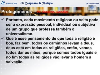 IIICongresso de Teologia Pr. Ricardo Gondim
 Portanto, cada movimento religioso ou seita pode
ser a expressão pessoal, individual ou subjetiva
de um grupo que professa também o
universalismo.
 Que é esse pensamento de que toda a religião é
boa, faz bem, todos os caminhos levam a deus,
deus está em todas as religiões, então, vamos
todos dar as mãos, porque somos todos iguais e
no fim todas as religiões vão levar o homem à
salvação.
Prolegômenos – Pr. Ricardo Gondim
 
