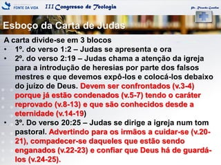 IIICongresso de Teologia
Esboço da Carta de Judas
Pr. Ricardo Gondim
A carta divide-se em 3 blocos
• 1º. do verso 1:2 – Judas se apresenta e ora
• 2º. do verso 2:19 – Judas chama a atenção da igreja
para a introdução de heresias por parte dos falsos
mestres e que devemos expô-los e colocá-los debaixo
do juízo de Deus. Devem ser confrontados (v.3-4)
porque já estão condenados (v.5-7) tendo o caráter
reprovado (v.8-13) e que são conhecidos desde a
eternidade (v.14-19)
• 3º. Do verso 20:25 – Judas se dirige a igreja num tom
pastoral. Advertindo para os irmãos a cuidar-se (v.20-
21), compadecer-se daqueles que estão sendo
enganados (v.22-23) e confiar que Deus há de guardá-
los (v.24-25).
 