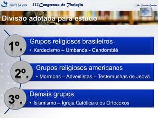 IIICongresso de Teologia
Divisão adotada para estudo
Pr. Ricardo Gondim
Grupos religiosos brasileiros
• Kardecismo – Umbanda - Candomblé
Grupos religiosos americanos
• Mormons – Adventistas – Testemunhas de Jeová
Demais grupos
• Islamismo – Igreja Católica e os Ortodoxos
 