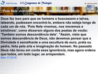 IIICongresso de Teologia
―Pois Nele vivemos, nos movemos e existimos‘,
Pr. Ricardo Gondim
Deus fez isso para que os homens o buscassem e talvez,
tateando, pudessem encontrá-lo, embora não esteja longe de
cada um de nós. ‗Pois Nele vivemos, nos movemos e
existimos‘, como disseram alguns dos poetas de vocês:
‗Também somos descendência dele‘. "Assim, visto que
somos descendência de Deus, não devemos pensar que a
Divindade é semelhante a uma escultura de ouro, prata ou
pedra, feita pela arte e imaginação do homem. No passado
Deus não levou em conta essa ignorância, mas agora ordena
que todos, em todo lugar, se arrependam.
Atos 17:22-30
 