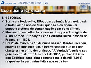 IIICongresso de Teologia
Espiritismo Kardecista
Pr. Ricardo Gondim
I. HISTÓRICO
 Surge em Hydesville, EUA, com as irmãs Margaret, Leah
e Kate Fox no ano de 1848, quando elas criam um
suposto sistema de comunicação com os espíritos.
 Movimento semelhante ocorre na Europa sob a égide de
Allan Kardec. Hippolyte Léon Denizard Rivail, nasceu na
França, em 1804.
 Em 25 de março de 1856, numa sessão, Kardec recebeu,
através de uma médium, a informação de que dali por
diante, um espírito denominado ―A Verdade‖, seria o seu
guia espiritual. Em 18 de abril de 1857, publica O Livro
dos Espíritos, uma obra contendo mais de mil (1.019)
respostas às perguntas feitas aos espíritos
 