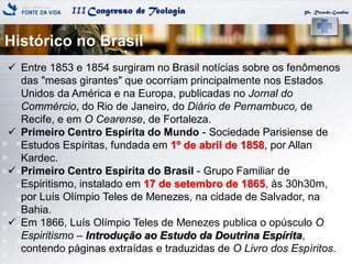 IIICongresso de Teologia
Histórico no Brasil
Pr. Ricardo Gondim
 Entre 1853 e 1854 surgiram no Brasil notícias sobre os fenômenos
das "mesas girantes" que ocorriam principalmente nos Estados
Unidos da América e na Europa, publicadas no Jornal do
Commércio, do Rio de Janeiro, do Diário de Pernambuco, de
Recife, e em O Cearense, de Fortaleza.
 Primeiro Centro Espírita do Mundo - Sociedade Parisiense de
Estudos Espíritas, fundada em 1º de abril de 1858, por Allan
Kardec.
 Primeiro Centro Espírita do Brasil - Grupo Familiar de
Espiritismo, instalado em 17 de setembro de 1865, às 30h30m,
por Luís Olímpio Teles de Menezes, na cidade de Salvador, na
Bahia.
 Em 1866, Luís Olímpio Teles de Menezes publica o opúsculo O
Espiritismo – Introdução ao Estudo da Doutrina Espírita,
contendo páginas extraídas e traduzidas de O Livro dos Espíritos.
 