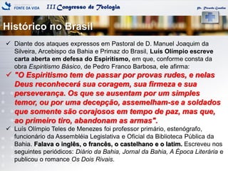 IIICongresso de Teologia
Histórico no Brasil
Pr. Ricardo Gondim
 Diante dos ataques expressos em Pastoral de D. Manuel Joaquim da
Silveira, Arcebispo da Bahia e Primaz do Brasil, Luís Olímpio escreve
carta aberta em defesa do Espiritismo, em que, conforme consta da
obra Espiritismo Básico, de Pedro Franco Barbosa, ele afirma:
 "O Espiritismo tem de passar por provas rudes, e nelas
Deus reconhecerá sua coragem, sua firmeza e sua
perseverança. Os que se ausentam por um simples
temor, ou por uma decepção, assemelham-se a soldados
que somente são corajosos em tempo de paz, mas que,
ao primeiro tiro, abandonam as armas".
 Luís Olímpio Teles de Menezes foi professor primário, estenógrafo,
funcionário da Assembléia Legislativa e Oficial da Biblioteca Pública da
Bahia. Falava o inglês, o francês, o castelhano e o latim. Escreveu nos
seguintes periódicos: Diário da Bahia, Jornal da Bahia, A Época Literária e
publicou o romance Os Dois Rivais.
 