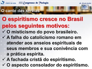 IIICongresso de Teologia
O canto das sereias
Pr. Ricardo Gondim
O espiritismo cresce no Brasil
pelos seguintes motivos:
 O misticismo do povo brasileiro.
 A falha do catolicismo romano em
atender aos anseios espirituais de
seus membros e sua conivência com
a prática espírita.
 A fachada cristã do espiritismo.
 O aspecto consolador do espiritismo.
 