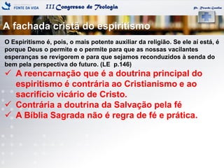 IIICongresso de Teologia
A fachada cristã do espiritismo
Pr. Ricardo Gondim
O Espiritismo é, pois, o mais potente auxiliar da religião. Se ele aí está, é
porque Deus o permite e o permite para que as nossas vacilantes
esperanças se revigorem e para que sejamos reconduzidos à senda do
bem pela perspectiva do futuro. (LE p.146)
 A reencarnação que é a doutrina principal do
espiritismo é contrária ao Cristianismo e ao
sacrifício vicário de Cristo.
 Contrária a doutrina da Salvação pela fé
 A Bíblia Sagrada não é regra de fé e prática.
 