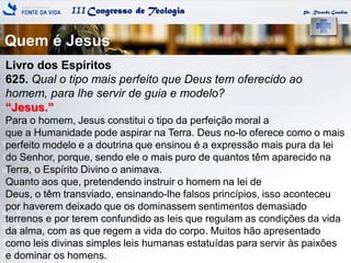 IIICongresso de Teologia
Quem é Jesus
Pr. Ricardo Gondim
Livro dos Espíritos
625. Qual o tipo mais perfeito que Deus tem oferecido ao
homem, para lhe servir de guia e modelo?
―Jesus.‖
Para o homem, Jesus constitui o tipo da perfeição moral a
que a Humanidade pode aspirar na Terra. Deus no-lo oferece como o mais
perfeito modelo e a doutrina que ensinou é a expressão mais pura da lei
do Senhor, porque, sendo ele o mais puro de quantos têm aparecido na
Terra, o Espírito Divino o animava.
Quanto aos que, pretendendo instruir o homem na lei de
Deus, o têm transviado, ensinando-lhe falsos princípios, isso aconteceu
por haverem deixado que os dominassem sentimentos demasiado
terrenos e por terem confundido as leis que regulam as condições da vida
da alma, com as que regem a vida do corpo. Muitos hão apresentado
como leis divinas simples leis humanas estatuídas para servir às paixões
e dominar os homens.
 