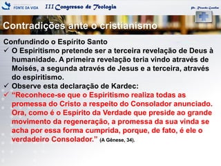 IIICongresso de Teologia
Contradições ante o cristianismo
Pr. Ricardo Gondim
Confundindo o Espírito Santo
 O Espiritismo pretende ser a terceira revelação de Deus à
humanidade. A primeira revelação teria vindo através de
Moisés, a segunda através de Jesus e a terceira, através
do espiritismo.
 Observe esta declaração de Kardec:
 ―Reconhece-se que o Espiritismo realiza todas as
promessa do Cristo a respeito do Consolador anunciado.
Ora, como é o Espírito da Verdade que preside ao grande
movimento da regeneração, a promessa da sua vinda se
acha por essa forma cumprida, porque, de fato, é ele o
verdadeiro Consolador.‖ (A Gênese, 34).
 
