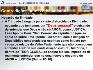 IIICongresso de Teologia Pr. Ricardo Gondim
Negação da Trindade
 A Trindade é negada pela visão distorcida da Divindade,
negando que tenhamos um "Deus pessoal" e deixando
de entender que Deus é não só AMOR, como JUSTIÇA.
Esse tipo de Deus "Saci Pererê" do espiritismo (que se
apóia só sobre uma "perna"--do amor), com a imagem do
Deus bíblico condenada por espíritas como injusto por
causa de relatos do Velho Testamento que não conseguem
entender à luz de sua contextuação cultural, histórica, e
dentro do TEOR GLOBAL do ensino bíblico, impede-os de
realmente entender que na cruz houve o encontro de
AMOR e JUSTIÇA (Salmo 85:10).
Contradições ante o cristianismo
 
