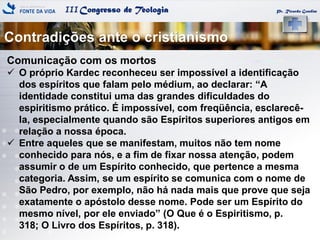 IIICongresso de Teologia Pr. Ricardo Gondim
Comunicação com os mortos
 O próprio Kardec reconheceu ser impossível a identificação
dos espíritos que falam pelo médium, ao declarar: ―A
identidade constitui uma das grandes dificuldades do
espiritismo prático. É impossível, com freqüência, esclarecê-
la, especialmente quando são Espíritos superiores antigos em
relação a nossa época.
 Entre aqueles que se manifestam, muitos não tem nome
conhecido para nós, e a fim de fixar nossa atenção, podem
assumir o de um Espírito conhecido, que pertence a mesma
categoria. Assim, se um espírito se comunica com o nome de
São Pedro, por exemplo, não há nada mais que prove que seja
exatamente o apóstolo desse nome. Pode ser um Espírito do
mesmo nível, por ele enviado‖ (O Que é o Espiritismo, p.
318; O Livro dos Espíritos, p. 318).
Contradições ante o cristianismo
 